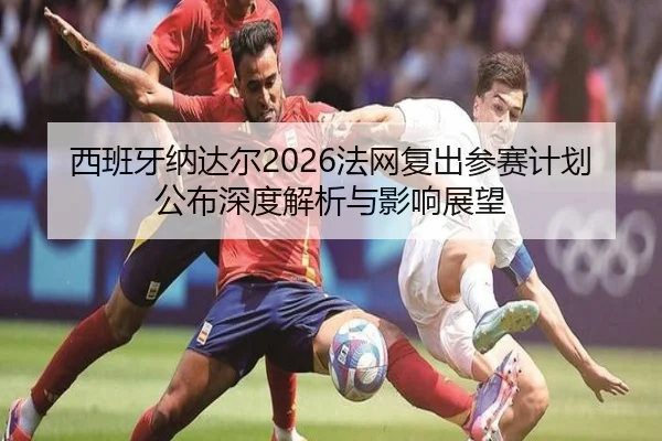 西班牙纳达尔2026法网复出参赛计划公布深度解析与影响展望